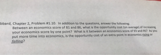 bbard, Chapter 2, Problem #1.10. In addition to the questions, answer the following: Between an economics score of 81 and 86, what is the opportunity cost (on average) of increasing your economics score by one point? What is it between an economics score of 93 and 95? As you put more time into economics, is the opportunity cost of an extra point in economics cising or falling