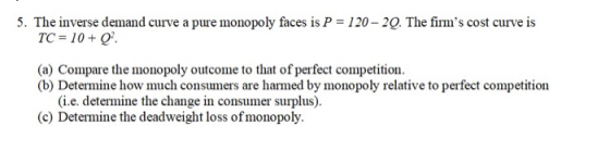 5, The inverse demand curve a pure monopoly faces is P = 120-20. The firms cost curve is TC 10+o (a) Compare the monopoly outcome to that of perfect competition. (b) Determine how much consumers are harmed by monopoly relative to perfect competition (i.e. determine the change in consumer surplus). (c) Determine the deadweight loss ofmonopoly.