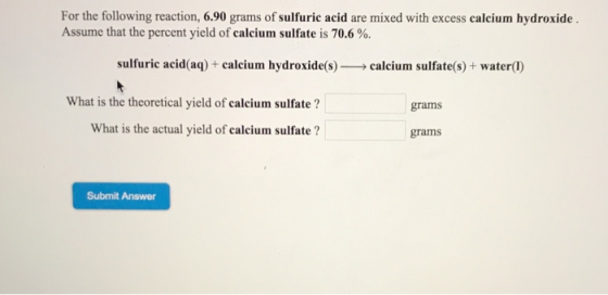 For the following reaction, 6.90 grams of sulfuric acid are mixed with excess calcium hydroxide Assume that the percent yield