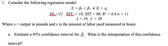 1. Consider the following regression model: Y; = Bo + B1 * Xi + Ei S&x=21 SSTx = 10, SST = 90, R2 = 0.6 n = 11 x= 10, y = 30