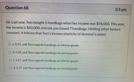 Question 68 0.5 pts 68. Last year, Tess bought 5 handbags when her income was $54,000. This year, her income is $60,000, and