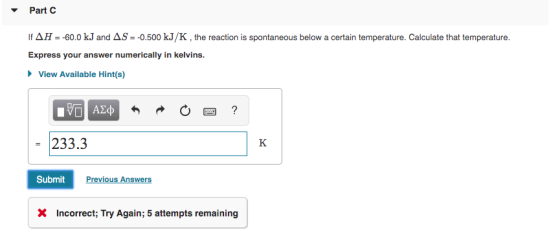 Part C If AH = -60.0 kJ and AS = -0.500 kJ/K, the reaction is spontaneous below a certain temperature. Calculate that tempera