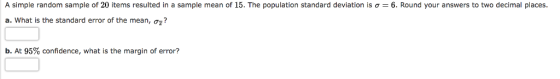 A simple random sample of 20 items resulted in a sample mean of 15. The population standard deviation is σ = 6. Round your answers to two decimal places. a. what is the standard error of the mean, σ ? b, At 95% confidence, what is the margin of error?