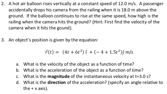 A hot air balloon rises vertically at a constant speed of 12.0 m/s. A passenger accidentally drops his camera from the railing when it is 18.0 m above the ground. If the balloon continues to rise at the same speed, how high is the railing when the camera hits the ground? (Hint: First find the velocity of the camera when it hits the gound). 2. 3. An objects position is given by the equation: a. b. c. d. What is the velocity of the object as a function of time? What is the acceleration of the object as a function of time? What is the magnitude of the instantaneous velocity at t-3.0 s? What is the direction of the acceleration? (specify an angle relative to the +x axis)