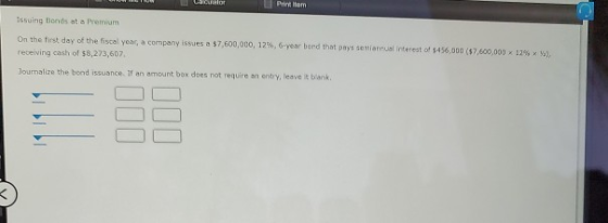 TO Lacalor Printem Issuing Bonds at a Premium On the first day of the fiscal year, a company issues a $7,600,000, 12%, 6-year
