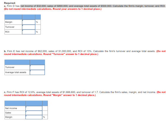 Required: a. Firm D has net income of $32,000, sales of $890,000, and average total assets of $500,000. Calculate the firms margin, turnover, and ROI. (Do not round intermediate calculations. Round your answers to 1 decimal place.) Margin Turnover ROI b. Firm E has net income of $62,000, sales of S1 ,000,000, and ROI of 13%. Calculate the firms turnover and average total assets. (Do not round intermediate calculations. Round Turnover answer to 1 decimal place.) Turnover Average total assets c. Firm F has ROI of 12.6%, average total assets of $1,666,600, and turnover of 1.7. Calculate the firms sales, margin, and net income. (Do not round intermediate calculations. Round Margin answer to 1 decimal place.) Net income Sales Margin