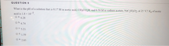 QUESTION 9 What is the pH of a solution that is 0.17 M in acetic acid, CH3CO2H, and 0.50 M in sodium acetate, NaC2H302, at 25