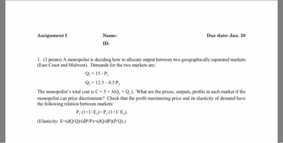 Assignment I Name: Due date: Jan.29 ID: 1. (3 points) A monopolist is deciding how to allocate output between two geographically separated markets (East Coast and Midwest). Demands for the two markets are: -15-P o,-12.5-05 P The monopolists total cost is C-5+3Q,Q2). What are the prices, outputs, profits in each market if the monopolist can price discriminate? Check that the profit maximizing price and its elasticity of demand have the following relation between markets: (Elasticity: E (dQ (dP/P) (dQdP P/Q))