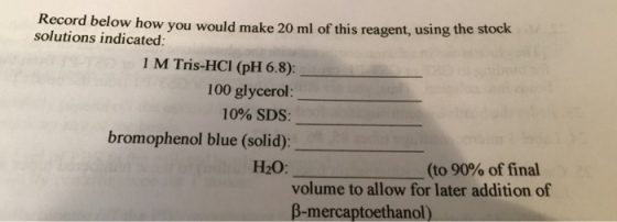 Record below how you would make 20 ml of this reagent, using the stock solutions indicated 1 M Tris-HCI (pH 6.8): 100 glycerol: 10% SDS: bromophenol blue (solid): H20: (to 90% of final volume to allow for later addition of β-mercaptoethanol)