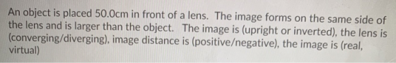 An object is placed 50.0cm in front of a lens. The image forms on the same side of the lens and is larger than the object. Th