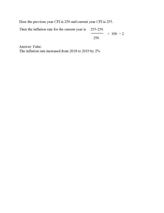 Here the previous year CPI is 250 and current year CPI is 255 Then the inflation rate for the current year is 255-250 × 100=2 250 Answer: False. The inflation rate increased from 2018 to 2019 by 2%