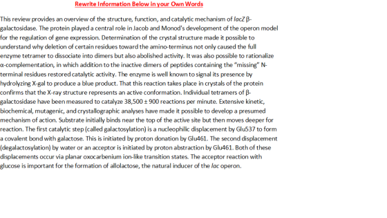 Rewrite Information Below in vour Own Words This review provides an overview of the structure, function, and catalytic mechanism of lacZ galactosidase. The protein played a central role in Jacob and Monods development of the operon model for the regulation of gene expression. Determination of the crystal structure made it possible to understand why deletion of certain residues toward the amino-terminus not only caused the full enzyme tetramer to dissociate into dimers but also abolished activity. It was also possible to rationalize α-complementation, in which addition to the inactive dimers of peptides containing the missing N terminal residues restored catalytic activity. The enzyme is well known to signal its presence by hydrolyzing X-gal to produce a blue product. That this reaction takes place in crystals of the protein confirms that the X-ray structure represents an active conformation. Individual tetramers of B- galactosidase have been measured to catalyze 38,500 + 900 reactions per minute. Extensive kinetic, biochemical, mutagenic, and crystallographic analyses have made it possible to develop a presumed mechanism of action. Substrate initially binds near the top of the active site but then moves deeper for reaction. The first catalytic step (called galactosylation) is a nucleophilic displacement by Glu537 to form a covalent bond with galactose. This is initiated by proton donation by Glu461. The second displacement (degalactosylation) by water or an acceptor is initiated by proton abstraction by Glu461. Both of these displacements occur via planar oxocarbenium ion-like transition states. The acceptor reaction with glucose is important for the formation of allolactose, the natural inducer of the lac operon