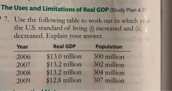 The Uses and Limitations of Real GDP (Study Plan 4.3 7. Use the following table to work out in which year the U.S. standard of living ) increased and (i) decreased. Explain your answer. Year 2006 $13.0 trillion 300 million 2007 $13.2 trillion 302 million 2008 $13.2 trillion 304 million 2009 $12.8 trillion 307 million Real GDIP Population