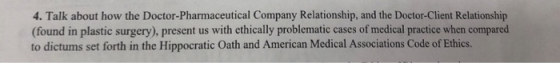 4. Talk about how the Doctor-Pharmaceutical Company Relationship, and the Doctor-Client Relationship (found in plastic surgery), present us with ethically problematic cases of medical practice when compared to dictums set forth in the Hippocratic Oath and American Medical Associations Code of Ethics.