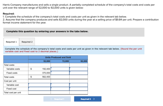Harris Company manufactures and sells a single product. A partially completed schedule of the companys total costs and costs per unit over the relevant range of 52,000 to 92,000 units is given below: Required 1. Complete the schedule of the companys total costs and costs per unit as given in the relevant tab below 2. Assume that the company produces and sells 82,000 units during the year at a selling price of $9.84 per unit. Prepare a contribution format income statement for the year. Complete this question by entering your answers in the tabs below Required 1Required 2 Complete the schedule of the companys total costs and costs per unit as given in the relevant tab below. (Round the per unit variable cost and fixed cost to 2 decimal places.) Units Produced and Sold 52,000 72,000 92,000 Total costs Variable costs 192,400 370,000 562,400 Fixed costs Total costs Cost per unit: Variable cost Fixed cost Total cost per unit Required 1 Required 2>