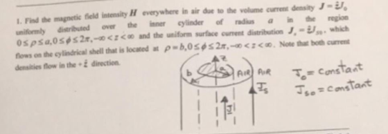 1. Find the magnetic field intensity H everywhere in air due to the volume current density J- uniformly distributed over the inner cylinder o radiusa in the region 0spsa,oses 2r.-acz < and the uniform surface current distribution J.-i,, which nows on the cylindrical shell that is located at ρ=b,0 φ 2r,-oczco. Note that both current densities flow in the 2 direction