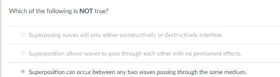 Which of the following is NOT true? Superposing waves will only either constructively or destructively interfere Superposition allows waves to pass through each other with no permanent effects Superposition can occur between any two waves passing through the same medium.