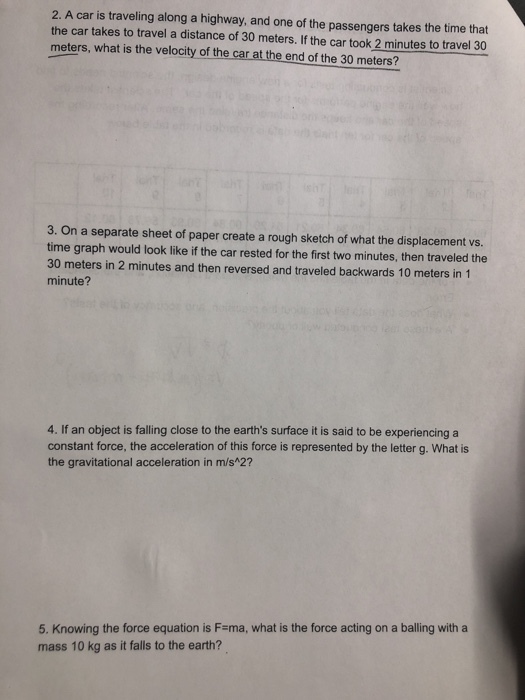 2. A car is traveling along a highway, and one of the passengers takes the time that the car takes to travel a distance of 30 meters. If the car took 2 minutes to travel 30 meters, what is the velocity of the car at the end of the 30 meters? 3. On a separate sheet of paper create a rough sketch of what the displacement vs. time graph would look like if the car rested for the first two minutes, then traveled the 30 meters in 2 minutes and then reversed and traveled backwards 10 meters in 1 minute? 4. If an object is falling close to the earths surface it is said to be experiencing a constant force, the acceleration of this force is represented by the letter g. What is the gravitational acceleration in m/s*2? 5. Knowing the force equation is F-ma, what is the force acting on a balling with a mass 10 kg as it falls to the earth?