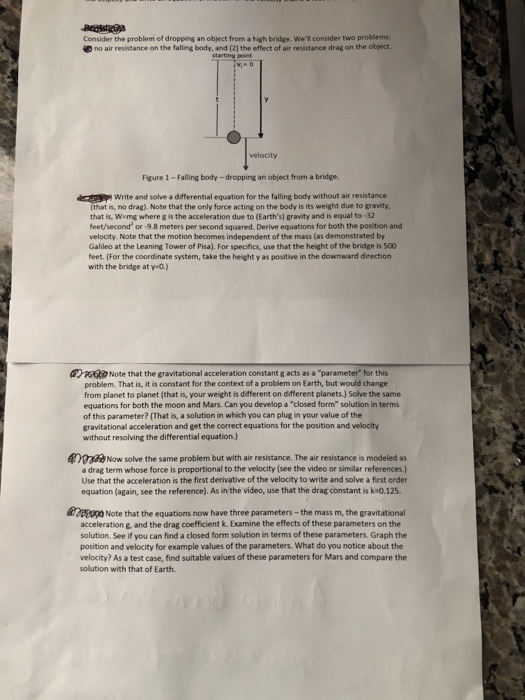 Consider the problem of dropping an object from a high bridge. Well consider two problems 40 no air resistance on the falling body, and (21 the effect of air resistance drag on the object. velocity Figure 1 -Falling body-dropping an object from a bridge. Write and solve a differential equation for the falling body without air resistance (that is, no drag). Note that the only force acting on the body is its weight due to gravity that is, Wamg where g is the acceleration due to (Earths) gravity and is equal to -32 feet/second or -9.8 meters per second squared. Derive equations for both the position and velocity. Note that the motion becomes independent of the mass (as demonstrated by Galileo at the Leaning Tower of Pisa). For specifics, use that the height of the bridge is 500 feet. (For the coordinate system, take the height y as positive in the downward direction with the bridge at y 0.) Rm Note that the gravitational acceleration constant g acts as a parameter for this problem. That is, it is constant for the context of a problem on Earth, but would change from planet to planet (that is, your weight is different on different planets.) Solve the same equations for both the moon and Mars. Can you develop a closed form solution in terms of this parameter? (That is, a solution in which you can plug in your value of the gravitational acceleration and get the correct equations for the position and velocity without resolving the differential equation) oNow solve the same problem but with air resistance. The air resistance is modeled as a drag term whose force is proportional to the velocity (see the video or similar references) Use that the acceleration is the first derivative of the velocity to write and solve a first order equation (again, see the reference). As in the video, use that the drag constant is ke0.125. Note that the equations now have three parameters-the mass m, the gravitational acceleration g, and the drag coefficient k. Examine the effects of these parameters on the solution. See if you can find a closed form solution in terms of these parameters. Graph the position and velocity for example values of the parameters. What do you notice about the velocity? As a test case, find suitable values of these parameters for Mars and compare the solution with that of Earth.