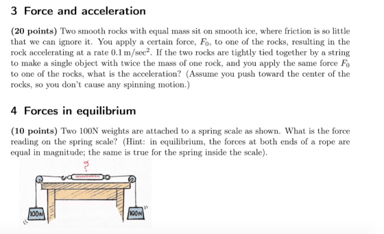 3 Force and acceleration (20 points) Two smooth rocks with equal mass sit on smooth ice, where friction is so little that we can ignore it. You apply a certain force, Fo, to one of the rocks, resulting in the rock accelerating at a rate 0.1 m/sec2. If the two rocks are tightly tied together by a string to make a single object with twice the mass of one rock, and you apply the same force Fo to one of the rocks, what is the acceleration? (Assume you push toward the center of the rocks, so you dont cause any spinning motion.) 4 Forces in equilibrium (10 points) Two 100N weights are attached to a spring scale as shown. What is the force reading on the spring scale? (Hint: in equilibrium, the forces at both ends of a rope are equal in magnitude; the same is true for the spring inside the scale). 00N