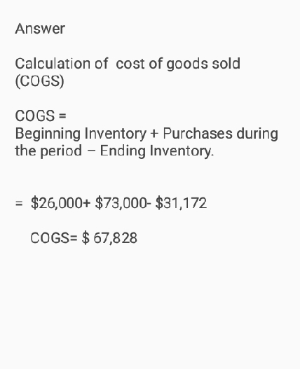 Answer Calculation of cost of goods sold (COGS) COGS Beginning Inventory +Purchases during the period - Ending Inventory $26,000+ $73,000- $31,172 COGS $67,828