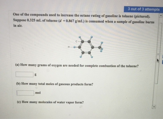3 out of 3 attempts One of the compounds used to increase the octane rating of gasoline is toluene (pictured). Suppose 0.325 mL of toluene (d 0.867 g/mL) is consumed when a sample of gasoline burns L of toluene (d -0.867 g/mL) is consumed when a sample of gasoline burns in air. (a) How many grams of oxygen are needed for complete combustion of the toluene? (b) How many total moles of gaseous products form? mol (e) How many molecules of water vapor form?