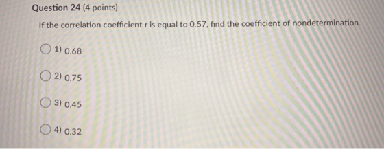 Question 24 (4 points) If the correlation coefficient r is equal to 0.57, find the coefficient of nondetermination. 1) 0.68 2