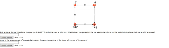 n the figure the particles have charges q 2.0x10 C and distance a 10.0 cm. What is the x component of the net electrostatic force on the particle in the lower left corner of the square? Submit Answer Tries 0/10 What is the y component of the net electrostatic force on the particle in the lower left corner of the square? Submit Answer Tries 0/10
