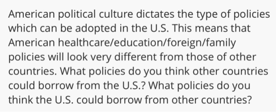 American political culture dictates the type of policies which can be adopted in the U.S. This means that American healthcare/education/foreign/family policies will look very different from those of other countries. What policies do you think other countries could borrow from the U.S.? What policies do you think the U.S. could borrow from other countries?