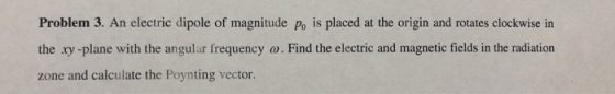 Problem 3. An electric dipole of magnitude Po is placed at the origin and rotates clockwise in the xy -plane with the angular frequency o.Find the electric and magnetic fields in the radiation zone and calculate the Poynting vector.
