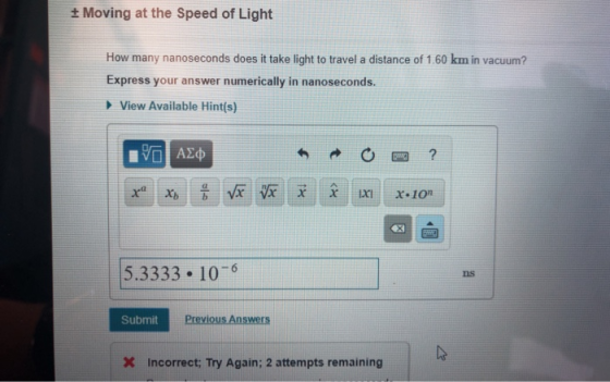 Moving at the Speed of Light How many nanoseconds does it take light to travel a distance of 1.60 km in vacuum? Express your answer numerically in nanoseconds. View Available Hint(s) 5.3333 10-6 ns Submit Previous Answers X Incorrect; Try Again; 2 attempts remaining