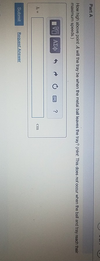 Part A How high above point A will the tray be when the metal ball leaves the tray? (Hint: This does not occur when the ball and tray reach their maximum speeds.) AXp cm Submit
