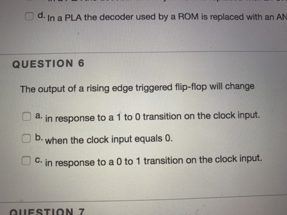 D d. In a PLA the decoder used by a ROM is replaced with an AN QUESTION 6 The output of a rising edge triggered flip-flop wil