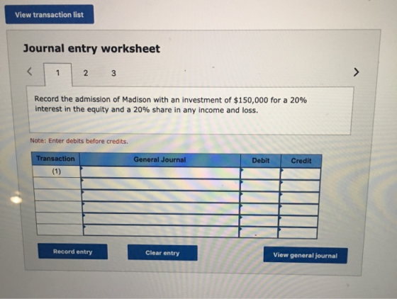 View transaction list Journal entry worksheet < 2 Record the admission of Madison with an investment of $150,000 for a 20% in