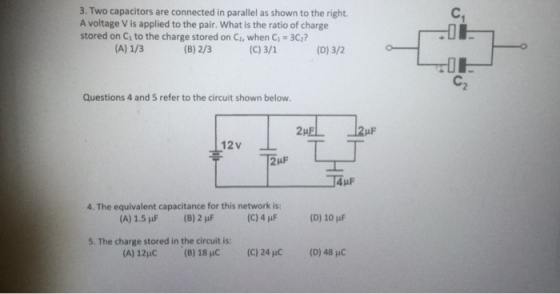 3. Two capacitors are connected in parallel as shown to the right A voltage V is applied to the pair. What is the ratio of charge stored on C to the charge stored on C, when C1 3C? (B) 2/3 (C) 3/1 (D) 3/2 C2 Questions 4 and 5 refer to the circuit shown below 12V 14p 4. The equivalent capacitance for this network is (C) 4 μF (A) 1.5 uF (B) 2 (D) 10 uF 5. The charge stored in the circuit is: (A) 12HC (8) 18 C (C) 24 C (D) 48 HC