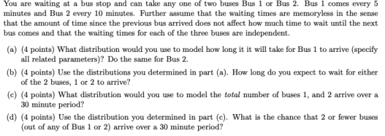 You are waiting at a bus stop and can take any one of two buses Bus 1 or Bus 2. Bus 1 comes every 5 minutes and Bus 2 every 10 minutes. Further assume that the waiting times are memoryless in the sense that the amount of time since the previous bus arrived does not affect how much time to wait until the next bus comes and that the waiting times for each of the three buses are independent. (a) (4 points) What distribution would you use to model how long it it will take for Bus 1 to arrive (specify b) (4 points) Use the distributions you determined in part (a). How long do you expect to wait for either (c) (4 points) What distribution would you use to model the total number of buses 1, and 2 arrive over a d) (4 points) Use the distribution you determined in part (c). What is the chance that 2 or fewer buses all related parameters)? Do the same for Bus 2. of the 2 buses, 1 or 2 to arrive? 30 minute period? (out of any of Bus 1 or 2) arrive over a 30 minute period?