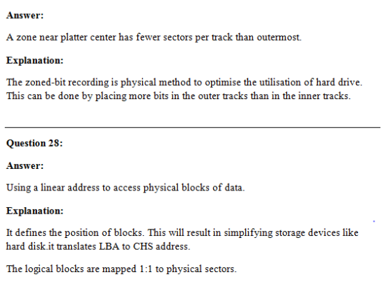 Answer: A zone near platter center has fewer sectors per track than outermost. Explanation: The zoned-bit recording is physical method to optimise the utilisation of hard drive. This can be done by placing more bits in the outer tracks than in the inner tracks. Question 28: Answer: Using a linear address to access physical blocks of data. Explanation: It defines the position of blocks. This will result in simplifying storage devices like hard disk.it translates LBA to CHS address. The logical blocks are mapped 1:1 to physical sectors