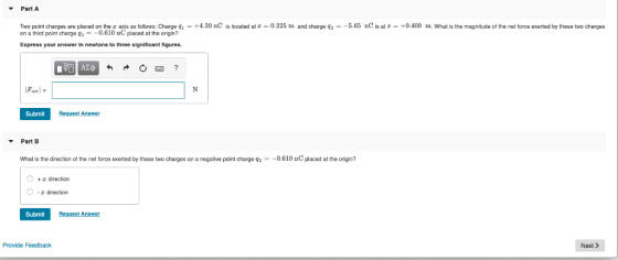 Part A Two point charges are placed on the z axis as follows: Charge q-+4.20 nC is located atz 0.225 m and charge 92--5.65 nC is at-0.400 m. What is the magnitude of the net force exerted by these two charges on a third point charge 30.610 nC placed at the origin? Express your answer in newtons to three significant figures. Font Submit Request Answer Part B What is the direction of the net force exerted by these two charges on a negative point charge q$--0.610 nC placed at the origin? O + direction r direction Submit Provide Feedback Next >