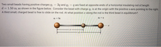 Two small beads having positive charges g 3q and q2 q are fixed at opposite ends of a horizontal insulating rod of.length d 1.50 m, as shown in the figure below. Consider the bead with charge g is at the origin with the positive x axis pointing to the right A third small, charged bead is free to slide on the rod. At what position az along the rod is the third bead in equilibrium?