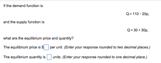 If the demand function is Q=110-20p and the supply function is Q 30+30p, what are the equilibrium price and quantity? The equilibrium price is S per unit. (Enter your response rounded to two decimal places.) The equilibrium quantity is units. (Enter your response rounded to one decimal place.)