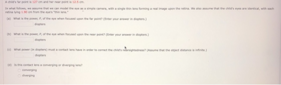 A childs far point is 127 cm and her near point is 12.5 cm In what follows, we assume that we can model the eye as a simple