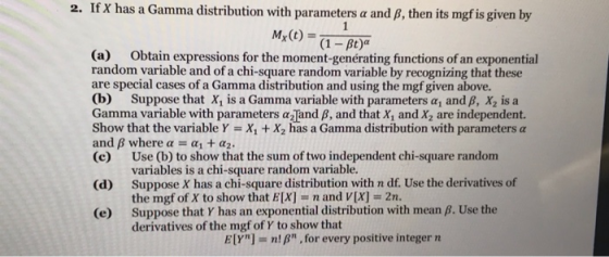 2. If X has a Gamma distribution with parameters a and B, then its mgf is given by (a) Obtain expressions for the moment-genérating functions of an exponential random variable and of a chi-square random variable by recognizing that these are special cases of a Gamma distribution and using the mgf given above. (b) Suppose that X1 is a Gamma variable with parameters α1 and β, X2 is a Gamma variable with parameters α2 and β, and that X1 and X2 are independent. show that the variable Y = X1 + X2 has a Gamma distribution with parameters α (e1 WherCDa to show that the sum of two independent chi-square random (c) (d) (e) Use (b) to show that the sum of two independent chi-square random variables is a chi-square random variable. Suppose X has a chi-square distribution with n df. Use the derivatives of the mgf of X to show that E[X] n and V[X] 2n Suppose that Y has an exponential distribution with mean B. Use the derivatives of the mgf of γ to show that E[Yn] = n! β. for every positive integer n