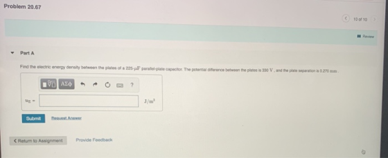 Problem 20.67 10 of 10 I Revievw Part A the electric energy density behween the plates of a 225-JaF paraiel-plate capachor. The potential dinerence between the planes is 330 V, and the plate separation is 0 270mm Submit Relaim ob laigntn
