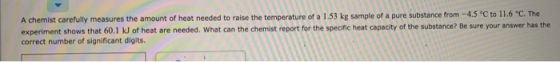 A chemist carefully measures the amount of heat needed to raise the temperature of a 1.53 kg sample of a pure substance from