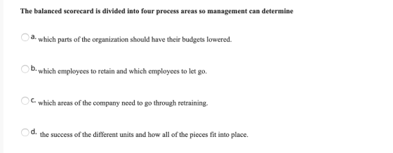 The balanced scorecard is divided into four process areas so management can determine a- which parts of the organization should have their budgets lowered. O b. which employees to retain and which employees to let go. C. which areas of the company need to go through retraining. O d. the success of the different units and how all of the pieces fit into place.