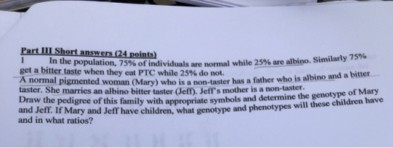Part III Short answers (24 points In the population, 75% of individuals are normal while 25% are albino. sim larly 75% get a bitter taste when they eat PTC while 25% do not. A normal pigmented taster. Sh Draw the pedigree of this and Jeff. If Mary and Jeff have children, what genotype and phenotypes will woman (Mary) who is a non-taster has a father who is albino and a bitter e marries an albino bitter taster Jeff). Jeffs mother is a non-taster. family with appropriate symbols and determine the genotype of Mary the se children have and in what ratios?