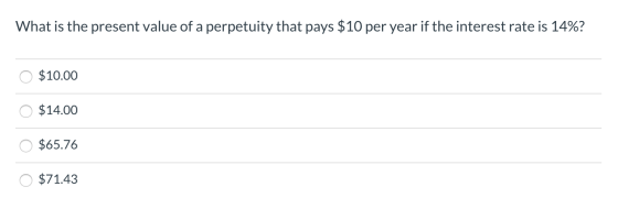 What is the present value of a perpetuity that pays $10 per year if the interest rate is 14%? O $10.00 0 $14.00 O $65.76 O $7