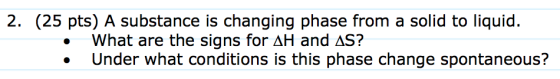 2. (25 pts) A substance is changing phase from a solid to liquid. What are the signs for AH and AS? Under what conditions is