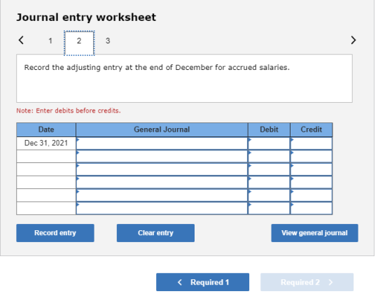 Journal entry worksheet Record the adjusting entry at the end of December for accrued salaries. Note: Enter debits before cre