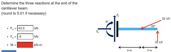 Determine the three reactions at the end of the cantilever beam. (round to 0.01 if necessary) Fy 50 KN M 30 . Fx = 43.3 € KN
